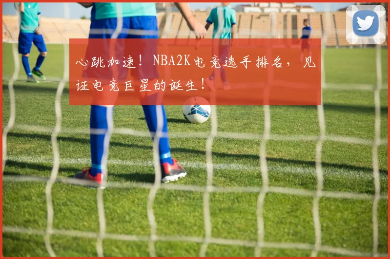 心跳加速!NBA2K电竞选手排名,见证电竞巨星的诞生!