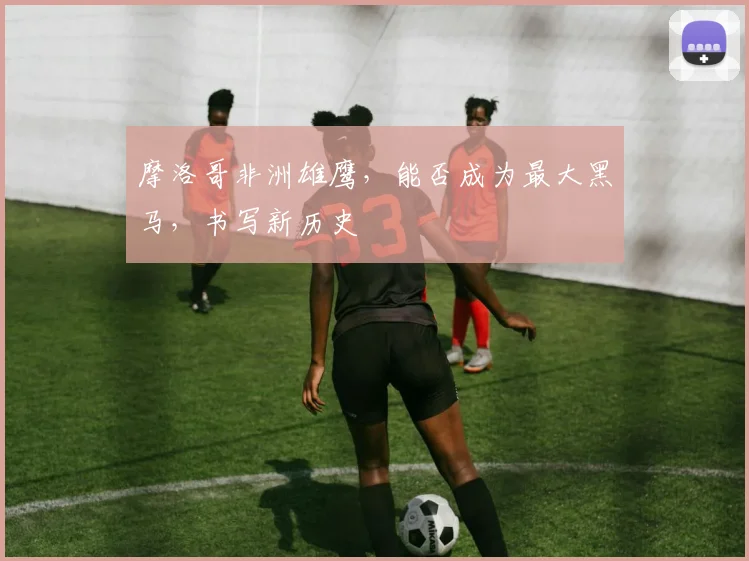 摩洛哥非洲雄鹰,能否成为最大黑马,书写新历史