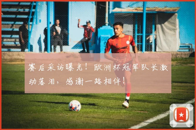 赛后采访曝光!欧洲杯冠军队长激动落泪,感谢一路相伴!