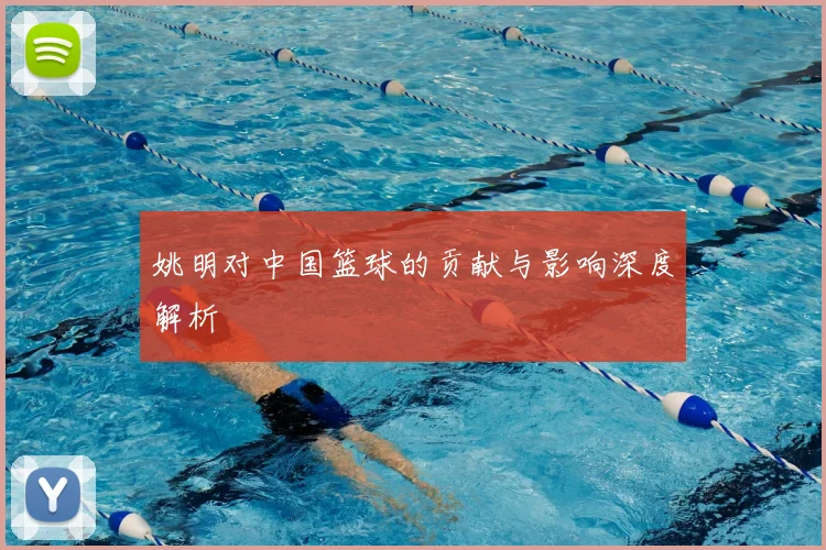 姚明对中国篮球的贡献与影响深度解析
