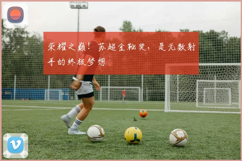 荣耀之巅!苏超金靴奖,是无数射手的终极梦想