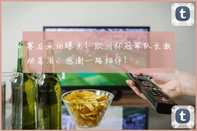 赛后采访曝光!欧洲杯冠军队长激动落泪,感谢一路相伴!