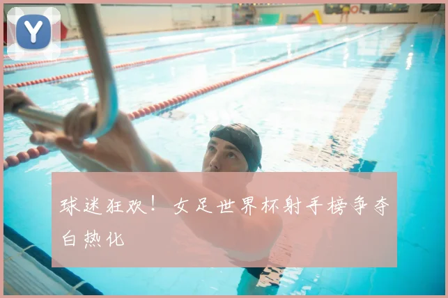 球迷狂欢!女足世界杯射手榜争夺白热化