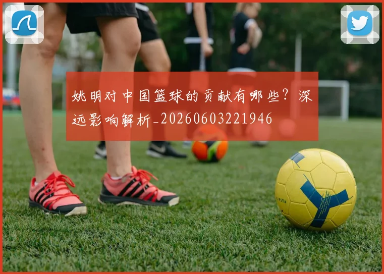 姚明对中国篮球的贡献有哪些?深远影响解析_20260603221946