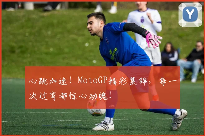 心跳加速!MotoGP精彩集锦,每一次过弯都惊心动魄!
