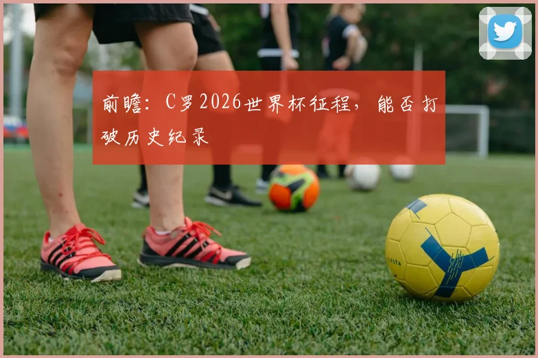 前瞻:C罗2026世界杯征程,能否打破历史纪录