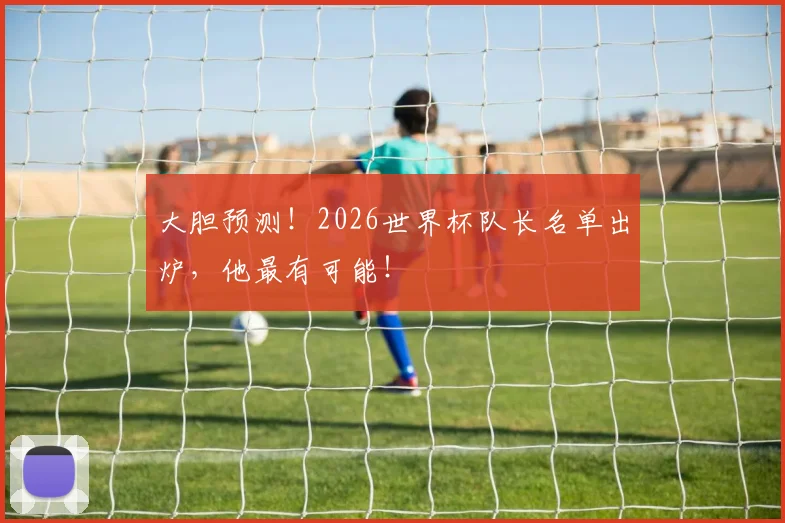 大胆预测！2026世界杯队长名单出炉，他最有可能！
