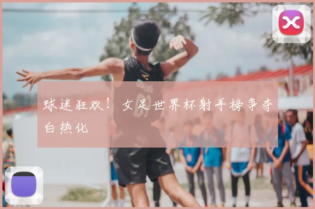 球迷狂欢!女足世界杯射手榜争夺白热化