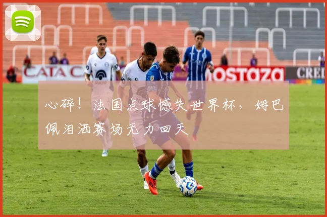 心碎!法国点球憾失世界杯,姆巴佩泪洒赛场无力回天